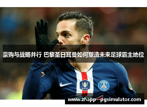 豪购与战略并行 巴黎圣日耳曼如何塑造未来足球霸主地位